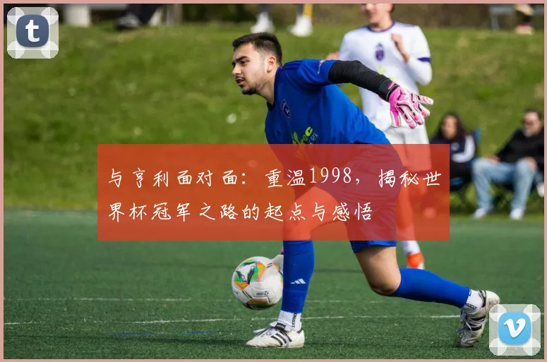 与亨利面对面:重温1998,揭秘世界杯冠军之路的起点与感悟