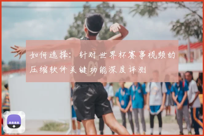 如何选择:针对世界杯赛事视频的压缩软件关键功能深度评测