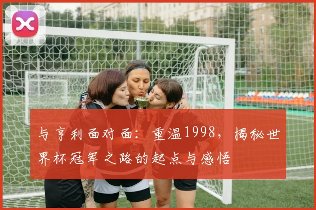 与亨利面对面:重温1998,揭秘世界杯冠军之路的起点与感悟