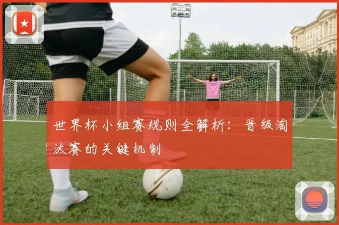 世界杯小组赛规则全解析：晋级淘汰赛的关键机制