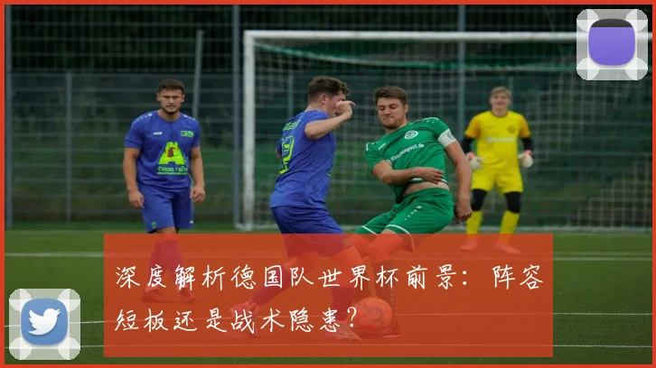 深度解析德国队世界杯前景：阵容短板还是战术隐患？
