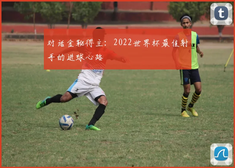 对话金靴得主：2022世界杯最佳射手的进球心路